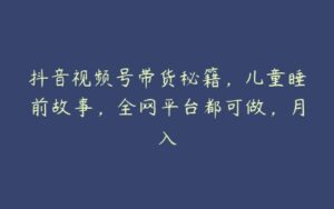 抖音视频号带货秘籍，儿童睡前故事，全网平台都可做，月入-51自学联盟