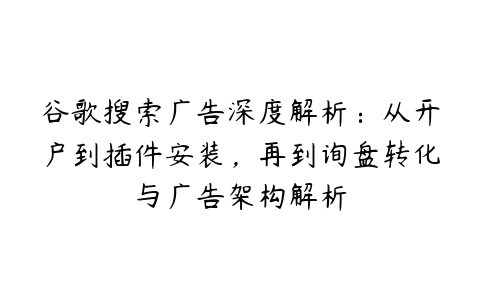 谷歌搜索广告深度解析：从开户到插件安装，再到询盘转化与广告架构解析百度网盘下载