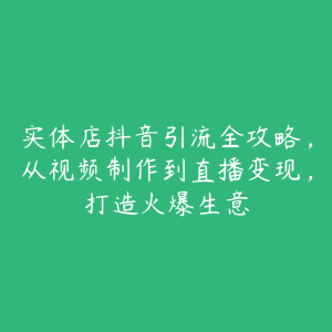 实体店抖音引流全攻略，从视频制作到直播变现，打造火爆生意-51自学联盟