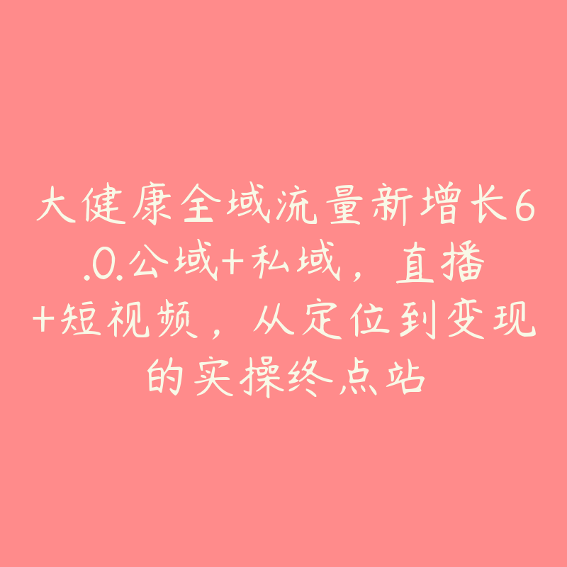 大健康全域流量新增长6.0.公域+私域，直播+短视频，从定位到变现的实操终点站-51自学联盟