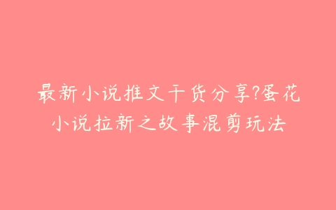 最新小说推文干货分享?蛋花小说拉新之故事混剪玩法百度网盘下载