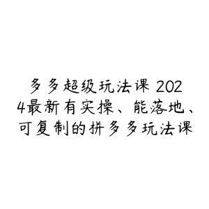 多多超级玩法课 2024最新有实操、能落地、可复制的拼多多玩法课-51自学联盟