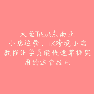 大鱼Tiktok东南亚小店运营，TK跨境小店教程让学员能快速掌握实用的运营技巧-51自学联盟