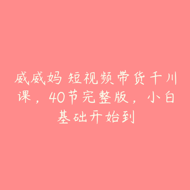 威威妈・短视频带货千川课，40节完整版，小白基础开始到-51自学联盟