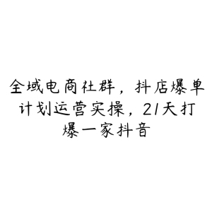 全域电商社群，抖店爆单计划运营实操，21天打爆一家抖音-51自学联盟