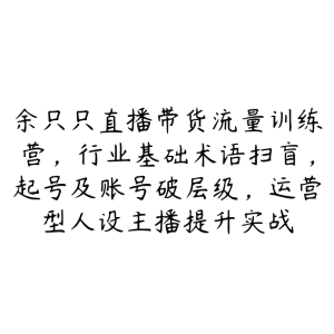 余只只直播带货流量训练营，行业基础术语扫盲，起号及账号破层级，运营型人设主播提升实战-51自学联盟