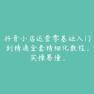 抖音小店运营零基础入门到精通全套精细化教程，实操易懂，-51自学联盟