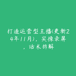 打造运营型主播(更新24年11月)，实操录屏，话术拆解-51自学联盟