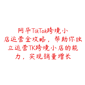 阿华TikTok跨境小店运营全攻略，帮助你独立运营TK跨境小店的能力，实现销量增长-51自学联盟