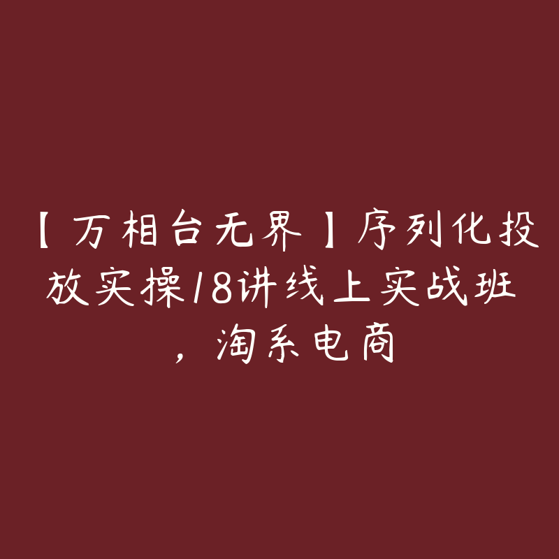 【万相台无界】序列化投放实操18讲线上实战班，淘系电商-51自学联盟