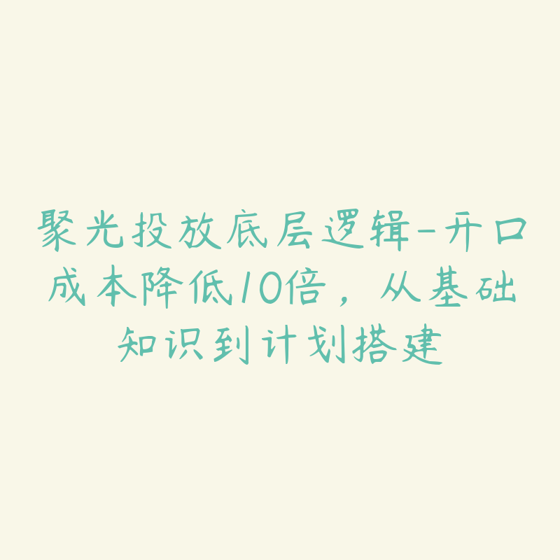 聚光投放底层逻辑-开口成本降低10倍，从基础知识到计划搭建-51自学联盟