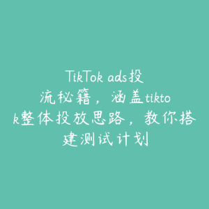 TikTok ads投流秘籍，涵盖tiktok整体投放思路，教你搭建测试计划-51自学联盟