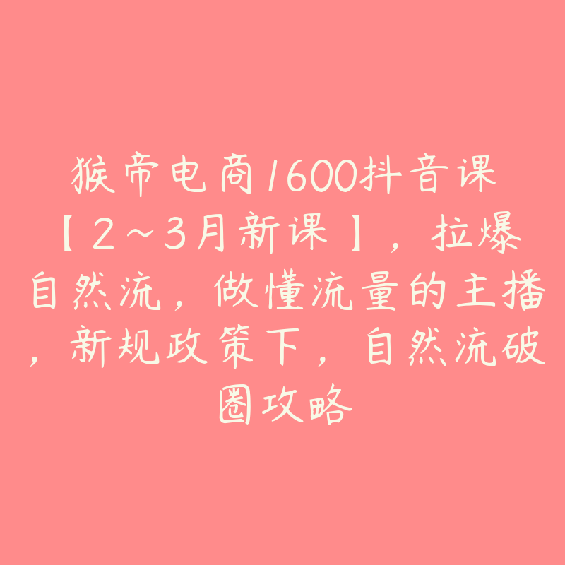 猴帝电商1600抖音课【2~3月新课】，拉爆自然流，做懂流量的主播，新规政策下，自然流破圈攻略-51自学联盟