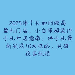 2025伴手礼如何做高盈利门店，小白保姆级伴手礼开店指南，伴手礼最新实战10大攻略，突破获客瓶颈-51自学联盟