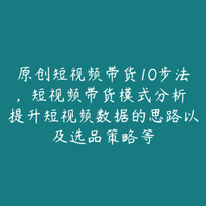 原创短视频带货10步法，短视频带货模式分析 提升短视频数据的思路以及选品策略等-51自学联盟