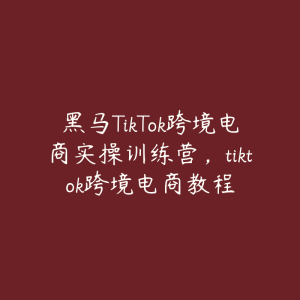 黑马TikTok跨境电商实操训练营，tiktok跨境电商教程-51自学联盟