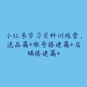 小红书学习资料训练营，选品篇+账号搭建篇+店铺搭建篇+-51自学联盟