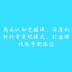 商业认知觉醒课，深度剖析抖音变现模式，打造赚钱账号新路径-51自学联盟