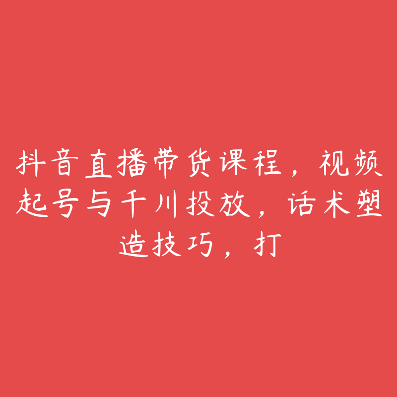 抖音直播带货课程，视频起号与千川投放，话术塑造技巧，打-51自学联盟