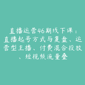 直播运营46期线下课：直播起号方式与复盘、运营型主播、付费混合投放、短视频流量叠-51自学联盟