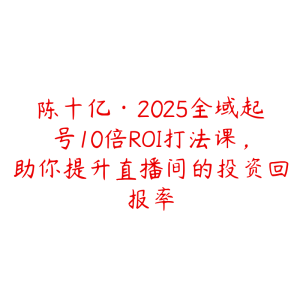 陈十亿·2025全域起号10倍ROI打法课，助你提升直播间的投资回报率-51自学联盟