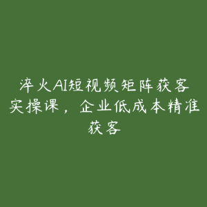 淬火AI短视频矩阵获客实操课，企业低成本精准获客-51自学联盟