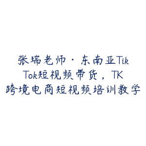 张瑞老师·东南亚TikTok短视频带货，TK跨境电商短视频培训教学-51自学联盟