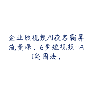 企业短视频AI获客霸屏流量课，6步短视频+AI突围法，-51自学联盟