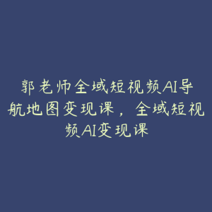 郭老师全域短视频AI导航地图变现课，全域短视频AI变现课-51自学联盟