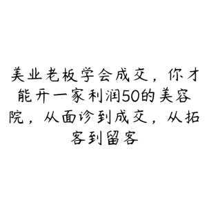 美业老板学会成交，你才能开一家利润50的美容院，从面诊到成交，从拓客到留客-51自学联盟