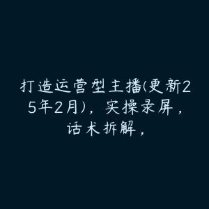 打造运营型主播(更新25年2月)，实操录屏，话术拆解，-51自学联盟