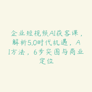 企业短视频AI获客课，解析5.0时代机遇，AI方法，6步突围与商业定位-51自学联盟