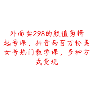 外面卖298的颜值剪辑起号课，抖音两百万粉美女号热门教学课，多种方式变现-51自学联盟