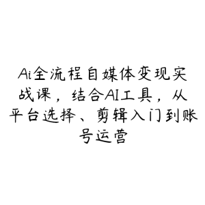 Ai全流程自媒体变现实战课，结合AI工具，从平台选择、剪辑入门到账号运营-51自学联盟