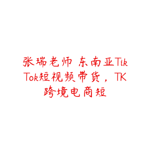 张瑞老师・东南亚TikTok短视频带货,TK跨境电商短-51自学联盟