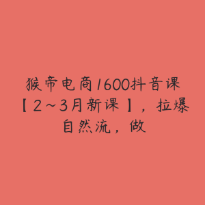 猴帝电商1600抖音课【2~3月新课】，拉爆自然流，做-51自学联盟