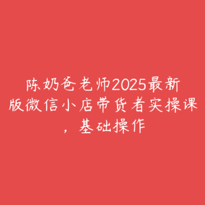 陈奶爸老师2025最新版微信小店带货者实操课,基础操作-51自学联盟