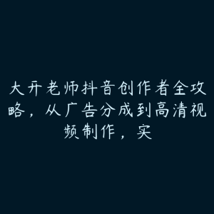 大开老师抖音创作者全攻略,从广告分成到高清视频制作,实-51自学联盟