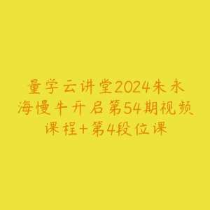 量学云讲堂2024朱永海慢牛开启第54期视频课程+第4段位课-51自学联盟