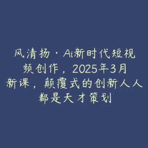 风清扬·Ai新时代短视频创作,2025年3月新课,颠覆式的创新人人都是天才策划-51自学联盟