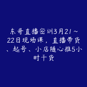 东哥直播密训3月21~22日现场课，直播带货、起号、小店随心推5小时干货-51自学联盟