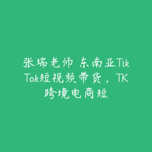 张瑞老师・东南亚TikTok短视频带货，TK跨境电商短-51自学联盟