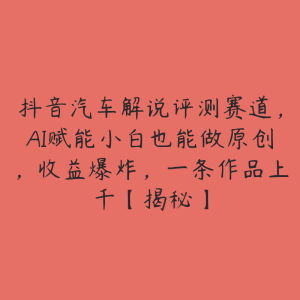 抖音汽车解说评测赛道，AI赋能小白也能做原创，收益爆炸，一条作品上千【揭秘】-51自学联盟