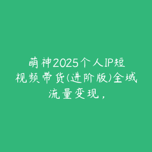 萌神2025个人IP短视频带货(进阶版)全域流量变现,-51自学联盟