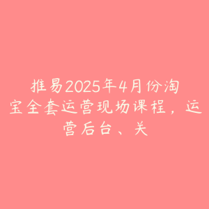 推易2025年4月份淘宝全套运营现场课程,运营后台、关-51自学联盟