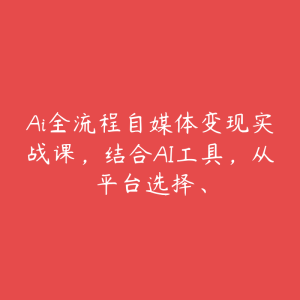 Ai全流程自媒体变现实战课,结合AI工具,从平台选择、-51自学联盟