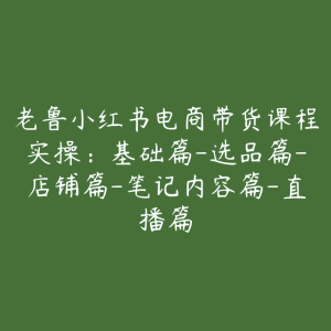 老鲁小红书电商带货课程实操:基础篇-选品篇-店铺篇-笔记内容篇-直播篇-51自学联盟