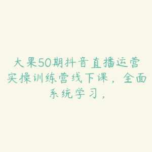 大果50期抖音直播运营实操训练营线下课,全面系统学习,-51自学联盟