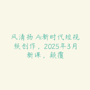 风清扬・Ai新时代短视频创作,2025年3月新课,颠覆-51自学联盟