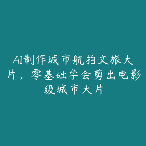 AI制作城市航拍文旅大片,零基础学会剪出电影级城市大片-51自学联盟